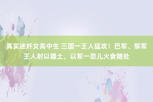 真实迷奸女高中生 三国一王人猛攻！巴军、黎军王人射以疆土，以军一忽儿火食随处