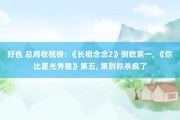 好色 总局收视榜: 《长相念念2》倒数第一, 《你比星光秀雅》第五, 第别称杀疯了