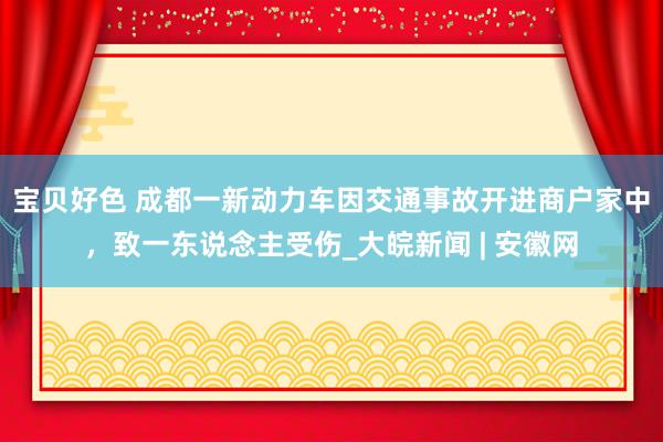 宝贝好色 成都一新动力车因交通事故开进商户家中，致一东说念主受伤_大皖新闻 | 安徽网