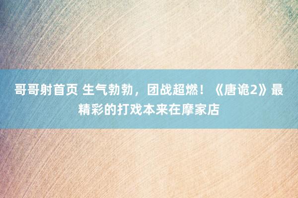 哥哥射首页 生气勃勃，团战超燃！《唐诡2》最精彩的打戏本来在摩家店