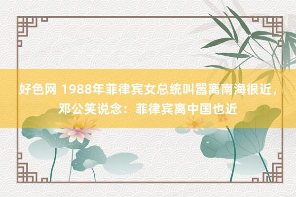 好色网 1988年菲律宾女总统叫嚣离南海很近，邓公笑说念：菲律宾离中国也近