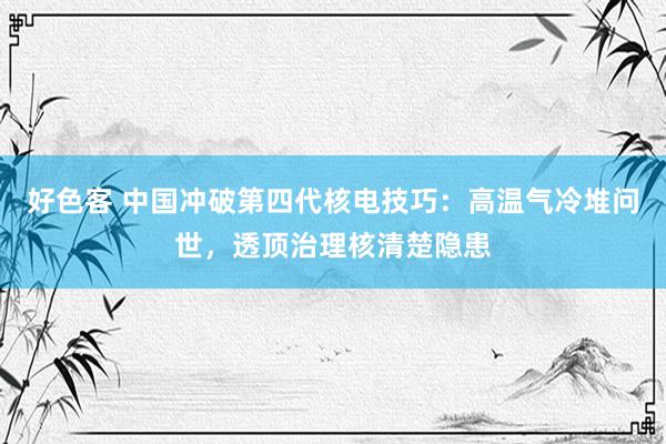 好色客 中国冲破第四代核电技巧：高温气冷堆问世，透顶治理核清楚隐患