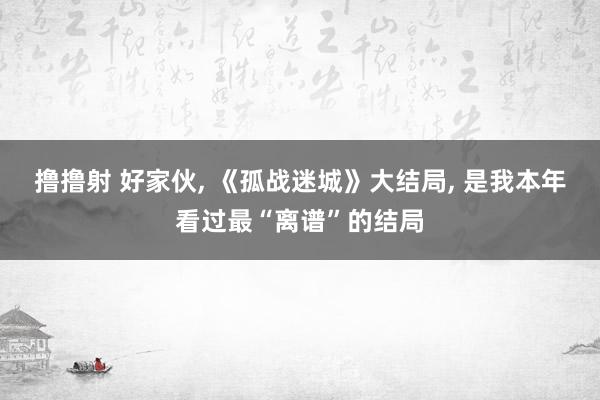 撸撸射 好家伙, 《孤战迷城》大结局, 是我本年看过最“离谱”的结局