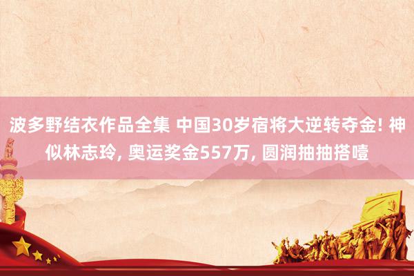 波多野结衣作品全集 中国30岁宿将大逆转夺金! 神似林志玲, 奥运奖金557万, 圆润抽抽搭噎