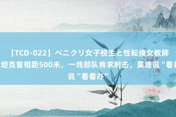 【TCD-022】ペニクリ女子校生と性転換女教師 中印坦克曾相距500米，一线部队肯求射击，莫迪说“看着办”