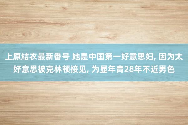上原結衣最新番号 她是中国第一好意思妇, 因为太好意思被克林顿接见, 为显年青28年不近男色