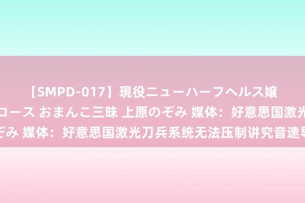 【SMPD-017】現役ニューハーフヘルス嬢 女だらけのスペシャルコース おまんこ三昧 上原のぞみ 媒体：好意思国激光刀兵系统无法压制讲究音速导弹