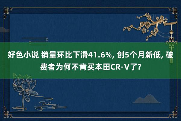 好色小说 销量环比下滑41.6%, 创5个月新低, 破费者为何不肯买本田CR-V了?