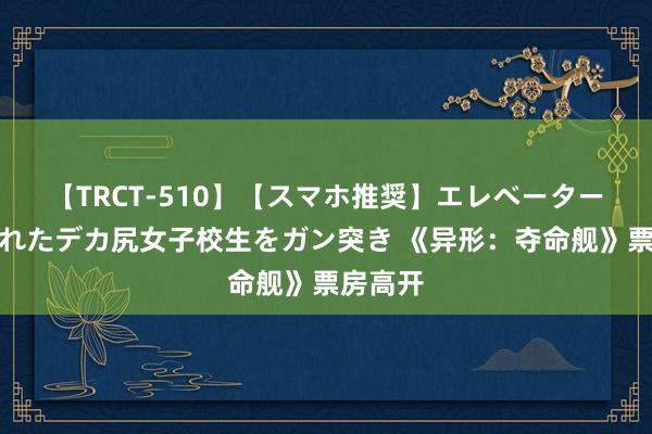 【TRCT-510】【スマホ推奨】エレベーターに挟まれたデカ尻女子校生をガン突き 《异形：夺命舰》票房高开