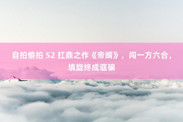 自拍偷拍 52 扛鼎之作《帝婿》，闯一方六合，填旋终成诓骗