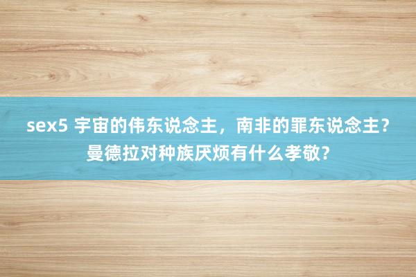 sex5 宇宙的伟东说念主，南非的罪东说念主？曼德拉对种族厌烦有什么孝敬？