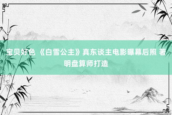 宝贝好色 《白雪公主》真东谈主电影曝幕后照 著明盘算师打造