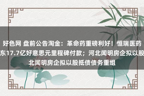 好色网 盘前公告淘金：革命药重磅利好！恒瑞医药最高将获默沙东17.7亿好意思元里程碑付款；河北闻明房企拟以股抵债债务重组