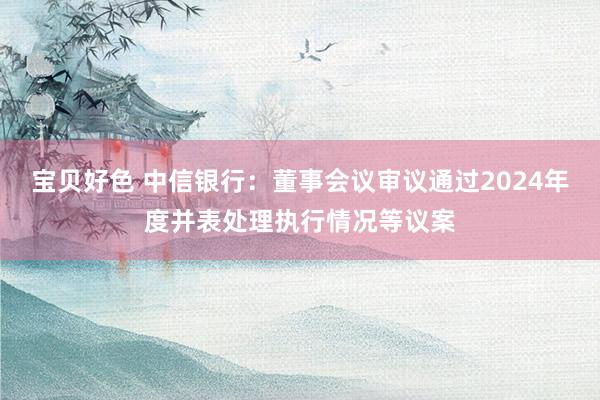 宝贝好色 中信银行：董事会议审议通过2024年度并表处理执行情况等议案