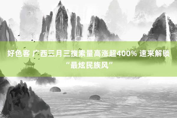 好色客 广西三月三搜索量高涨超400% 速来解锁“最炫民族风”