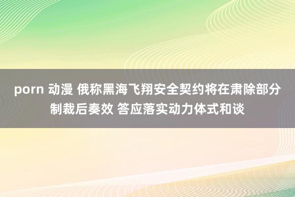 porn 动漫 俄称黑海飞翔安全契约将在肃除部分制裁后奏效 答应落实动力体式和谈