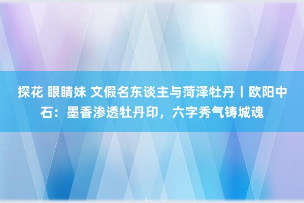 探花 眼睛妹 文假名东谈主与菏泽牡丹丨欧阳中石：墨香渗透牡丹印，六字秀气铸城魂
