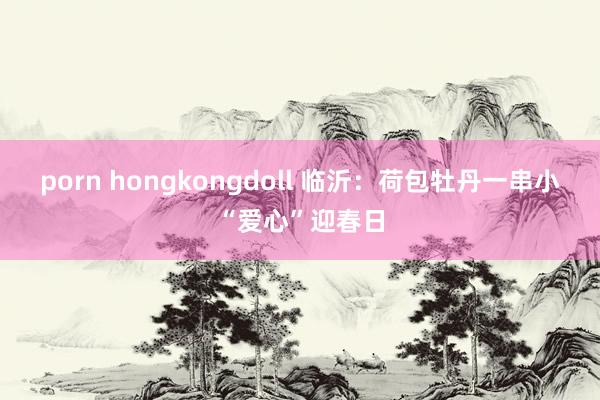 porn hongkongdoll 临沂：荷包牡丹一串小“爱心”迎春日