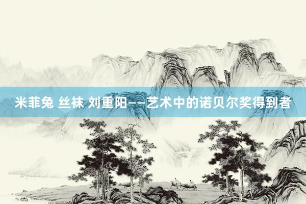 米菲兔 丝袜 刘重阳——艺术中的诺贝尔奖得到者