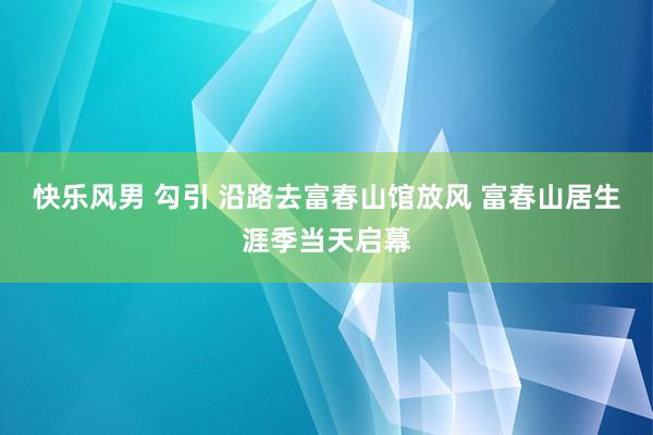 快乐风男 勾引 沿路去富春山馆放风 富春山居生涯季当天启幕