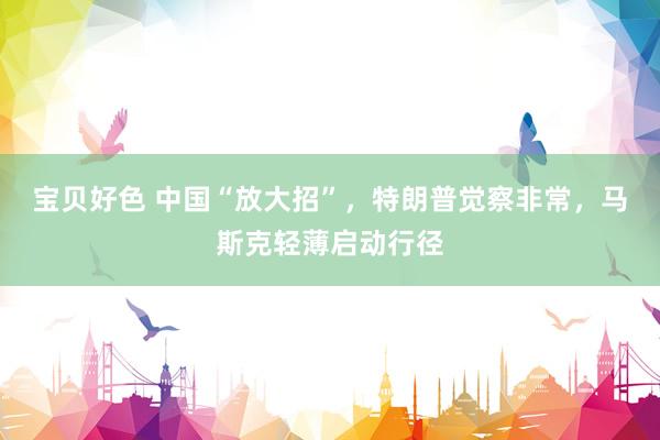 宝贝好色 中国“放大招”，特朗普觉察非常，马斯克轻薄启动行径