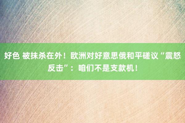 好色 被抹杀在外！欧洲对好意思俄和平磋议“震怒反击”：咱们不是支款机！