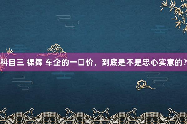 科目三 裸舞 车企的一口价，到底是不是忠心实意的？