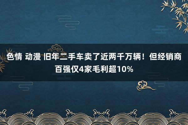 色情 动漫 旧年二手车卖了近两千万辆！但经销商百强仅4家毛利超10%