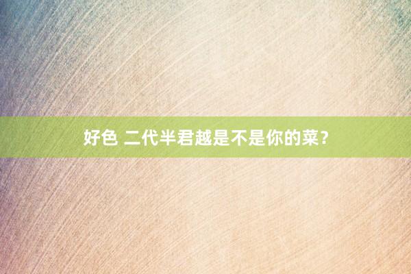 好色 二代半君越是不是你的菜？