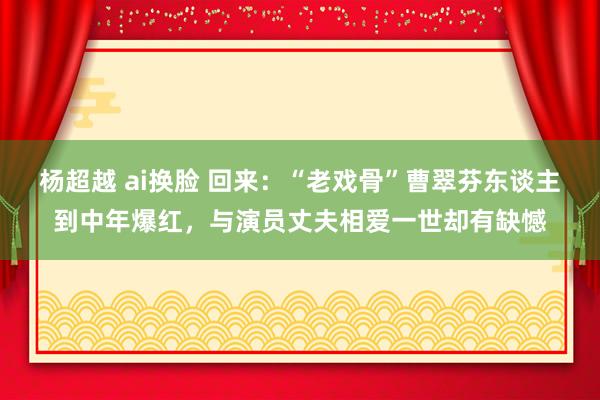 杨超越 ai换脸 回来：“老戏骨”曹翠芬东谈主到中年爆红，与演员丈夫相爱一世却有缺憾