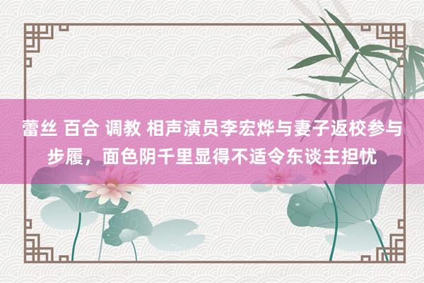 蕾丝 百合 调教 相声演员李宏烨与妻子返校参与步履，面色阴千里显得不适令东谈主担忧