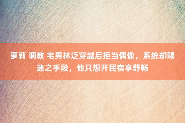 萝莉 调教 宅男林泛穿越后拒当偶像，系统却赐迷之手段，他只想开民宿享舒畅