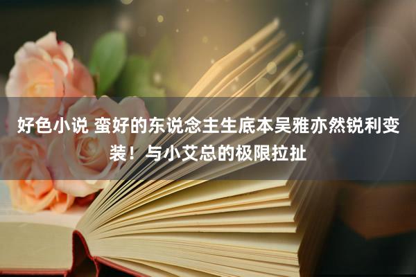 好色小说 蛮好的东说念主生底本吴雅亦然锐利变装！与小艾总的极限拉扯