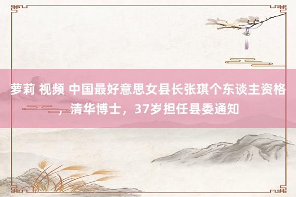 萝莉 视频 中国最好意思女县长张琪个东谈主资格，清华博士，37岁担任县委通知
