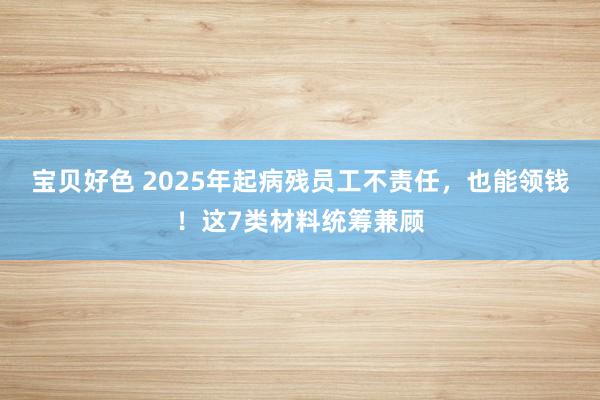 宝贝好色 2025年起病残员工不责任，也能领钱！这7类材料统筹兼顾