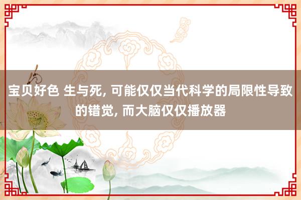 宝贝好色 生与死, 可能仅仅当代科学的局限性导致的错觉, 而大脑仅仅播放器