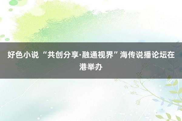 好色小说 “共创分享·融通视界”海传说播论坛在港举办