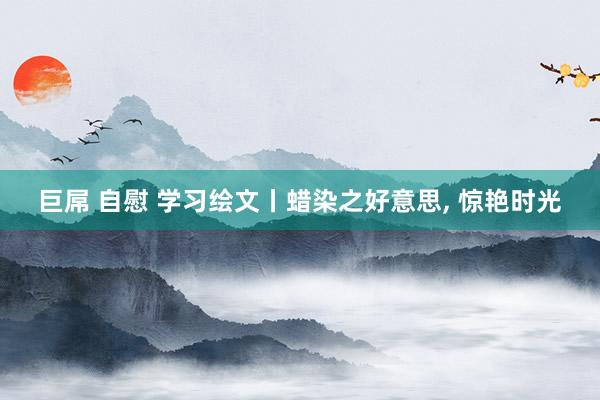 巨屌 自慰 学习绘文丨蜡染之好意思, 惊艳时光