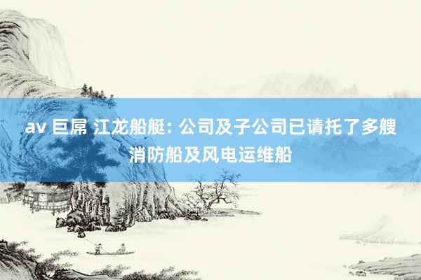 av 巨屌 江龙船艇: 公司及子公司已请托了多艘消防船及风电运维船
