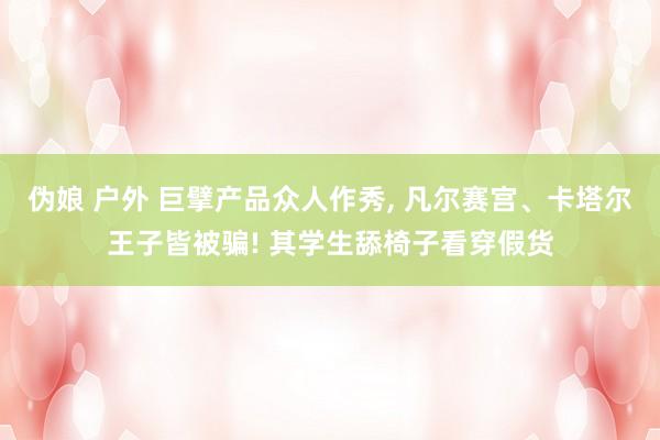 伪娘 户外 巨擘产品众人作秀, 凡尔赛宫、卡塔尔王子皆被骗! 其学生舔椅子看穿假货