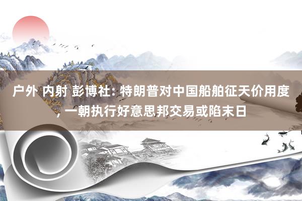 户外 内射 彭博社: 特朗普对中国船舶征天价用度, 一朝执行好意思邦交易或陷末日