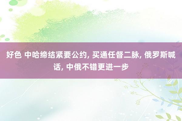 好色 中哈缔结紧要公约, 买通任督二脉, 俄罗斯喊话, 中俄不错更进一步